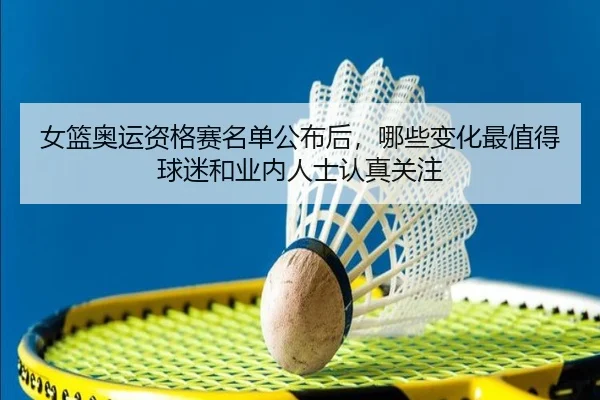 女篮奥运资格赛名单公布后，哪些变化最值得球迷和业内人士认真关注